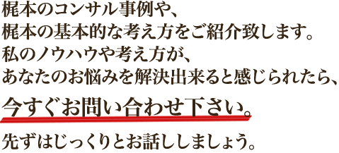 梶本のコンサル事例や、梶本の基本的な考え方をご紹介致します。私のノウハウや考え方が、あなたのお悩みを解決出来ると感じられたら、今すぐお問い合わせ下さい。先ずはじっくりとお話ししましょう。