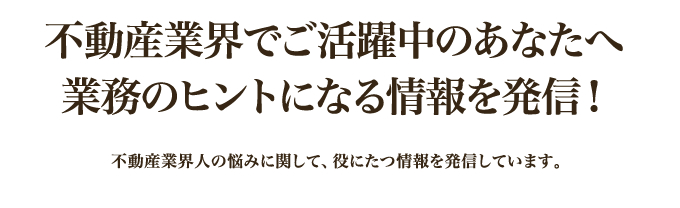 不動産業界でご活躍中のあなたへ業務のヒントになる情報を発信！｜不動産業界人の悩みに関して、役にたつ情報を発信しています。