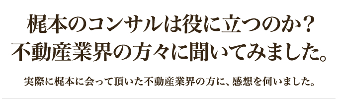 梶本のコンサルは役に立つのか？不動産業界の方々に聞いてみました。｜実際に梶本に会って頂いた不動産業界の方に、感想を伺いました。